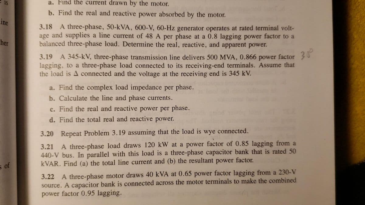 ine
her
s of
a. Find the current drawn by the motor.
b. Find the real and reactive power absorbed by the motor.
3.18 A three-phase, 50-kVA, 600-V, 60-Hz generator operates at rated terminal volt-
age and supplies a line current of 48 A per phase at a 0.8 lagging power factor to a
balanced three-phase load. Determine the real, reactive, and apparent power.
3.19 A 345-kV, three-phase transmission line delivers 500 MVA, 0.866 power factor
lagging, to a three-phase load connected to its receiving-end terminals. Assume that
the load is A connected and the voltage at the receiving end is 345 kV.
30⁰
a. Find the complex load impedance per phase.
b. Calculate the line and phase currents.
c. Find the real and reactive power per phase.
d. Find the total real and reactive power.
3.20 Repeat Problem 3.19 assuming that the load is wye connected.
3.21 A three-phase load draws 120 kW at a power factor of 0.85 lagging from a
440-V bus. In parallel with this load is a three-phase capacitor bank that is rated 50
kVAR. Find (a) the total line current and (b) the resultant power factor.
3.22 A three-phase motor draws 40 kVA at 0.65 power factor lagging from a 230-V
source. A capacitor bank is connected across the motor terminals to make the combined
power factor 0.95 lagging.