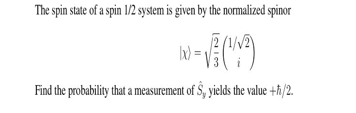 The spin state of a spin 1/2 system is given by the normalized spinor
√(149)
3
i
Find the probability that a measurement of S₁, yields the value +ħ/2.
|x) =