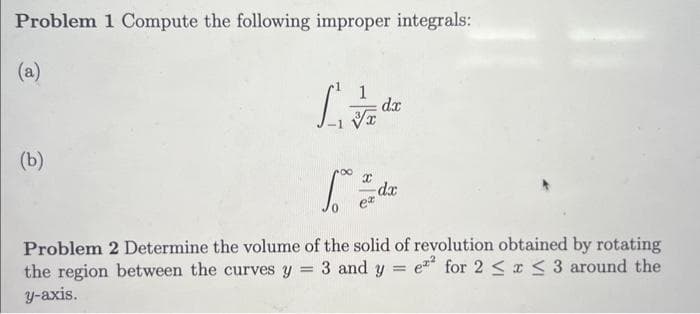 Problem 1 Compute the following improper integrals:
(a)
(b)
[/
X
dx
dx
Problem 2 Determine the volume of the solid of revolution obtained by rotating
the region between the curves y = 3 and y = e2 for 2 ≤ x ≤ 3 around the
y-axis.