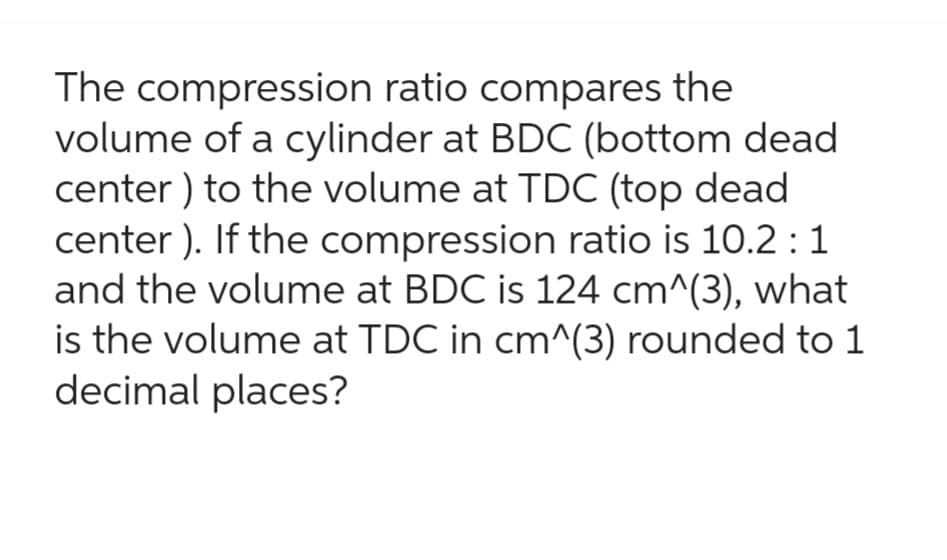 The compression ratio compares the
volume of a cylinder at BDC (bottom dead
center) to the volume at TDC (top dead
center). If the compression ratio is 10.2 : 1
and the volume at BDC is 124 cm^(3), what
is the volume at TDC in cm^(3) rounded to 1
decimal places?