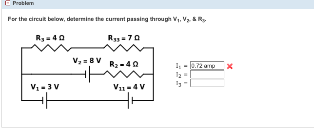 Problem
For the circuit below, determine the current passing through V1, V2, & R3-
|R3 = 4 2
V1=3 V
+
V2 = 8 V
R33 = 72
R2 = 4 2
V11 = 4 V
= 0.72 amp
I1
12
13 =
=
X