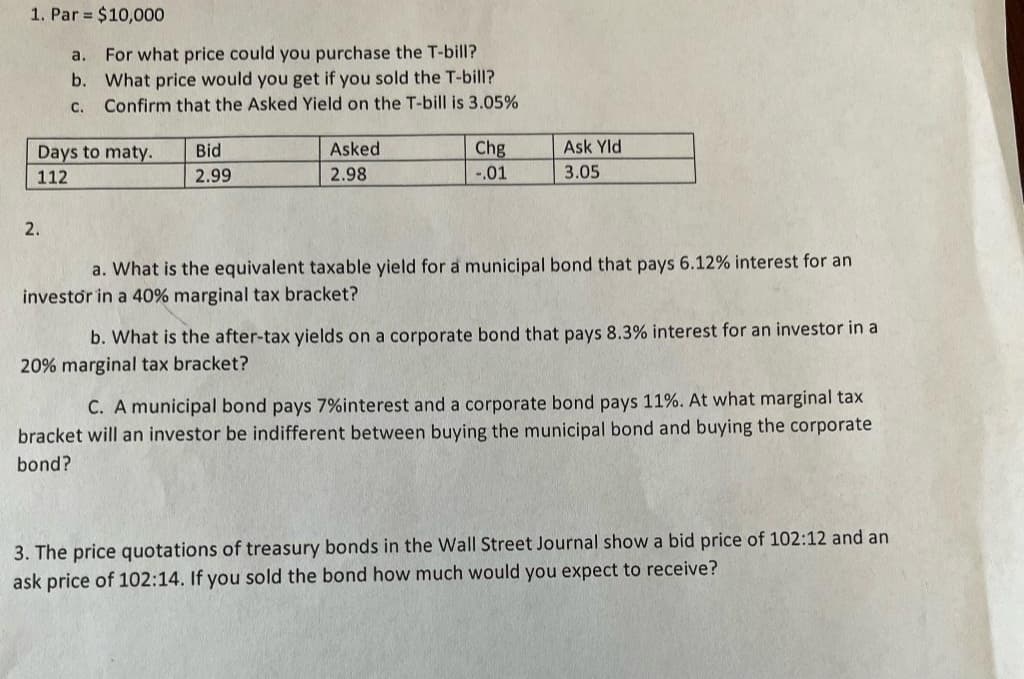 1. Par $10,000
a.
For what price could you purchase the T-bill?
b. What price would you get if you sold the T-bill?
C. Confirm that the Asked Yield on the T-bill is 3.05%
Days to maty.
112
2.
Bid
2.99
Asked
2.98
Chg
-.01
Ask Yld
3.05
a. What is the equivalent taxable yield for a municipal bond that pays 6.12% interest for an
investor in a 40% marginal tax bracket?
b. What is the after-tax yields on a corporate bond that pays 8.3% interest for an investor in a
20% marginal tax bracket?
C. A municipal bond pays 7% interest and a corporate bond pays 11%. At what marginal tax
bracket will an investor be indifferent between buying the municipal bond and buying the corporate
bond?
3. The price quotations of treasury bonds in the Wall Street Journal show a bid price of 102:12 and an
ask price of 102:14. If you sold the bond how much would you expect to receive?