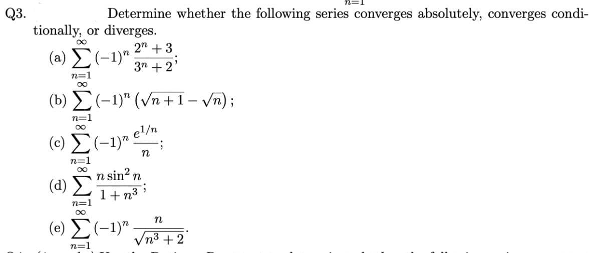 Q3.
Determine whether the following series converges absolutely, converges condi-
tionally, or diverges.
2n +3
3n+2
(2) Σ (-1)
n=1
∞
(b) (-1)" (√n+1-√√n);
n=
(0) Σ (-1)"
el/n
n
n sin² n
(1) Σ 1+n³
n=1
∞
(e) Σ (-1)"
n=1
•
;
n=1
n
√n³+2