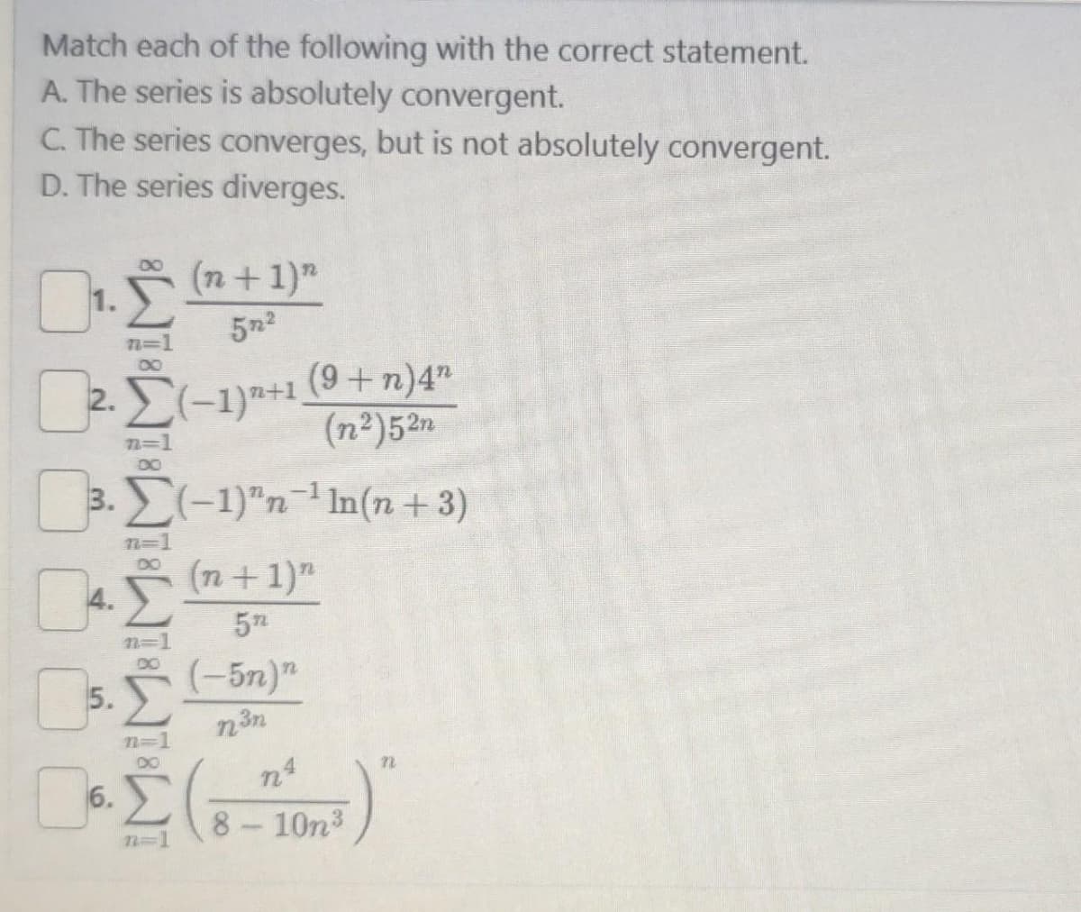 Match each of the following with the correct statement.
A. The series is absolutely convergent.
C. The series converges, but is not absolutely convergent.
D. The series diverges.
02.
2.
n=1
∞
·Σ(-1)+1 (9+ n) 4n
(n²)52n
4.
n=1
00
(n + 1)"
57²
3. Σ(−1)n-¹ In(n+3)
n=1
DO
Σ
n=1
n=1
0
Do. I
6.
(n + 1)n
5n
5.
• (-5n)n
n³n
n
n4
·Σ(8-10-²)