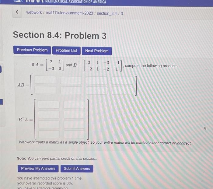 < webwork/ mat17b-lee-summer1-2023/section_8.4/3
Section 8.4: Problem 3
MATHEMATICAL ASSOCIATION OF AMERICA
Previous Problem Problem List Next Problem
31-3
-2 1 2
AB=
If A =
BTA =
[21]
and B =
17.0
Note: You can earn partial credit on this problem.
Preview My Answers Submit Answers
You have attempted this problem 1 time.
Your overall recorded score is 0%.
You have 9 attempts remaining
compute the following products:
Webwork treats a matrix as a single object, so your entire matrix will be marked either correct or incorrect.