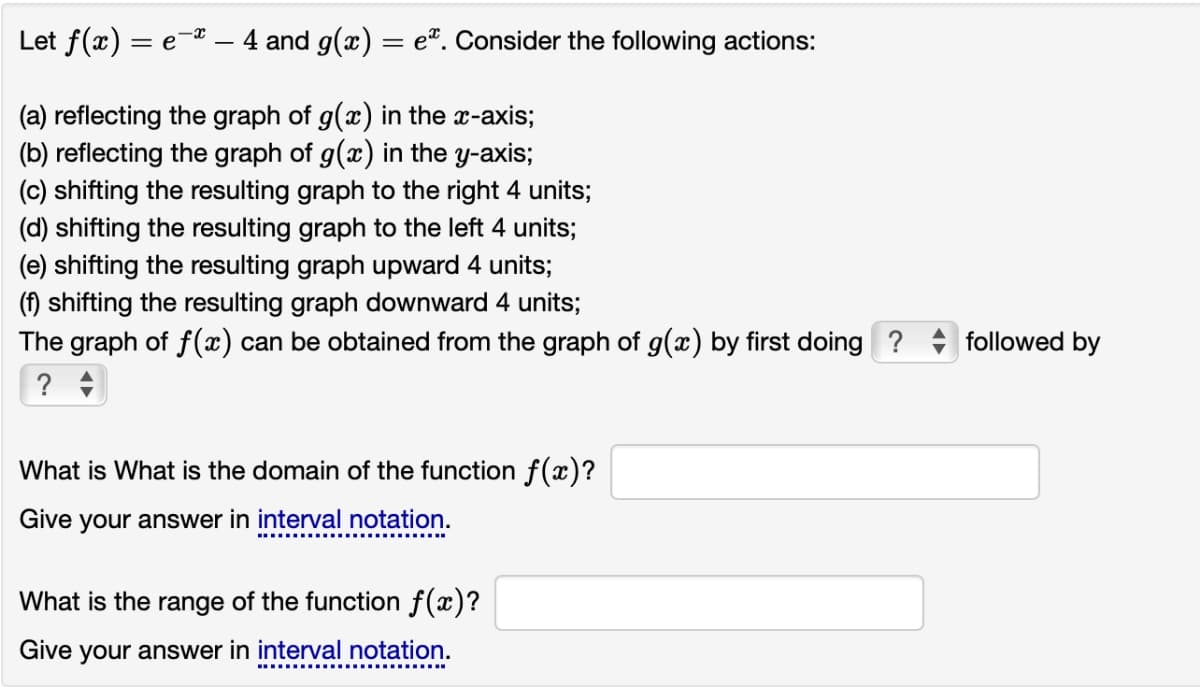 Let f(x) = e-* - 4 and g(x)
=
e. Consider the following actions:
(a) reflecting the graph of g(x) in the x-axis;
(b) reflecting the graph of g(x) in the y-axis;
(c) shifting the resulting graph to the right 4 units;
(d) shifting the resulting graph to the left 4 units;
(e) shifting the resulting graph upward 4 units;
(f) shifting the resulting graph downward 4 units;
The graph of f(x) can be obtained from the graph of g(x) by first doing ?
? -
What is What is the domain of the function f(x)?
Give your answer in interval notation.
What is the range of the function f(x)?
Give your answer in interval notation.
followed by