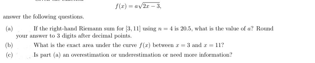 f(x) = a√2x - 3,
answer the following questions.
(a)
If the right-hand Riemann sum for [3, 11] using n = 4 is 20.5, what is the value of a? Round
your answer to 3 digits after decimal points.
What is the exact area under the curve f(x) between x = 3 and x = 11?
Is part (a) an overestimation or underestimation or need more information?
(b)
(c)