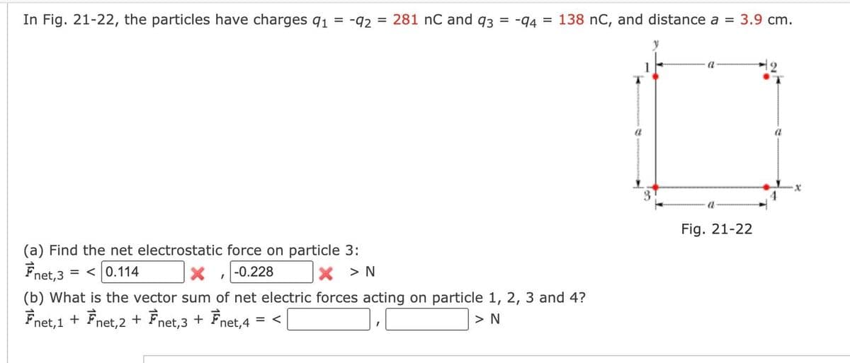 In Fig. 21-22, the particles have charges 91 = -92 = 281 nC and 93 = -94 = 138 nC, and distance a = 3.9 cm.
(a) Find the net electrostatic force on particle 3:
Fnet, 3
=< 0.114
-0.228
X > N
X
(b) What is the vector sum of net electric forces acting on particle 1, 2, 3 and 4?
Fnet,1 + Fnet, 2 + Fnet,3 + Fnet,4 = <[
> N
I
a
a
Fig. 21-22