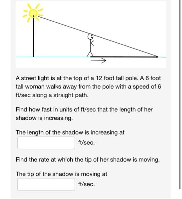 A street light is at the top of a 12 foot tall pole. A 6 foot
tall woman walks away from the pole with a speed of 6
ft/sec along a straight path.
Find how fast in units of ft/sec that the length of her
shadow is increasing.
The length of the shadow is increasing at
ft/sec.
Find the rate at which the tip of her shadow is moving.
The tip of the shadow is moving at
ft/sec.