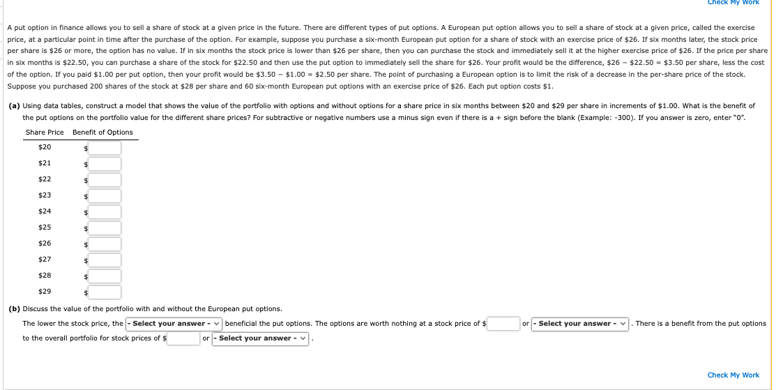 A put option in finance allows you to sell a share of stock at a given price in the future. There are different types of put options. A European put option allows you to sell a share of stock at a given price, called the exercise
price, at a particular point in time after the purchase of the option. For example, suppose you purchase a six-month European put option for a share of stock with an exercise price of $26. If six months later, the stock price
per share is $26 or more, the option has no value. If in six months the stock price is lower than $26 per share, then you can purchase the stock and immediately sell it at the higher exercise price of $26. If the price per share
in six months is $22.50, you can purchase a share of the stock for $22.50 and then use the put option to immediately sell the share for $26. Your profit would be the difference, $26 - $22.50 = $3.50 per share, less the cost
of the option. If you paid $1.00 per put option, then your profit would be $3.50 - $1.00 = $2.50 per share. The point of purchasing a European option is to limit the risk of a decrease in the per-share price of the stock.
Suppose you purchased 200 shares of the stock at $28 per share and 60 six-month European put options with an exercise price of $26. Each put option costs $1.
(a) Using data tables, construct a model that shows the value of the portfolio with options and without options for a share price in six months between $20 and $29 per share in increments of $1.00. What is the benefit of
the put options on the portfolio value for the different share prices? For subtractive or negative numbers use a minus sign even if there is a + sign before the blank (Example: -300). If you answer is zero, enter "0".
Share Price Benefit of Options
$
$
$20
$21
$22
$23
$24
$25
$26
$27
$28
$29
$
$
$
$
$
$
$
Check My Work
$
(b) Discuss the value of the portfolio with and without the European put options.
lower the stock price, the - Select your answer -
to the overall portfolio for stock prices of $
beneficial the put options. The options are worth nothing at a stock price of $
or - Select your answer -
or - Select your answer - V .There is a benefit from the put options
Check My Work