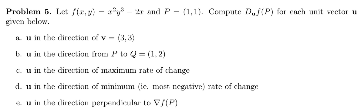 Problem 5. Let f(x, y) = x²y³ – 2x and P = (1,1). Compute Duf(P) for each unit vector u
given below.
a. u in the direction of v = (3, 3)
b. u in the direction from P to Q = (1, 2)
c. u in the direction of maximum rate of change
d. u in the direction of minimum (ie. most negative) rate of change
e. u in the direction perpendicular to Vƒ(P)