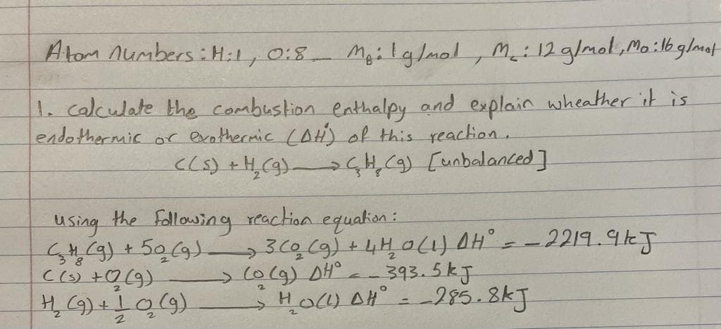 Atom numbers:H:1, 0:8 M₂ilg/mol, M₂: 12 g/mol, Mo : 16 g/mat
T
1. calculate the combustion enthalpy and explain wheather it is
endothermic or exothermic (AH) of this reaction.
C(s) + H₂(g) (H₂ (9) [unbalanced]
using the following reaction equation:
→
(g) + 50 (9) 3 (0 (g) + 4H₂0 (1) AH² = -2219.9kJ
((s) + 02 (9)
-> (0 (g) DH°
-393.5kJ
H₂ (9) + 10₂ (9)
H₂O(L) AH = -285.8kJ