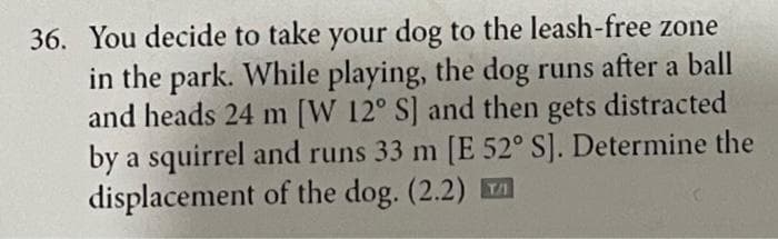 36. You decide to take your dog to the leash-free zone
in the park. While playing, the dog runs after a ball
and heads 24 m [W 12° S] and then gets distracted
by a squirrel and runs 33 m [E 52° S]. Determine the
displacement of the dog. (2.2)