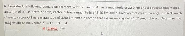 4. Consider the following three displacement vectors: Vector A has a magnitude of 2.80 km and a direction that makes
an angle of 37.0° north of east, vector B has a magnitude of 5.80 km and a direction that makes an angle of 16.0° north
of east, vector C has a magnitude of 3.90 km and a direction that makes an angle of 44.0° south of west. Determine the
magnitude of the vector X = C+B - A
x 2.641 km
NOT