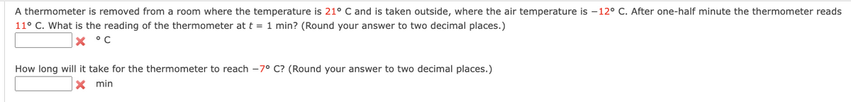A thermometer is removed from a room where the temperature is 21° C and is taken outside, where the air temperature is -12° C. After one-half minute the thermometer reads
11° C. What is the reading of the thermometer at t = 1 min? (Round your answer to two decimal places.)
X °C
How long will it take for the thermometer to reach -7° C? (Round your answer to two decimal places.)
X min