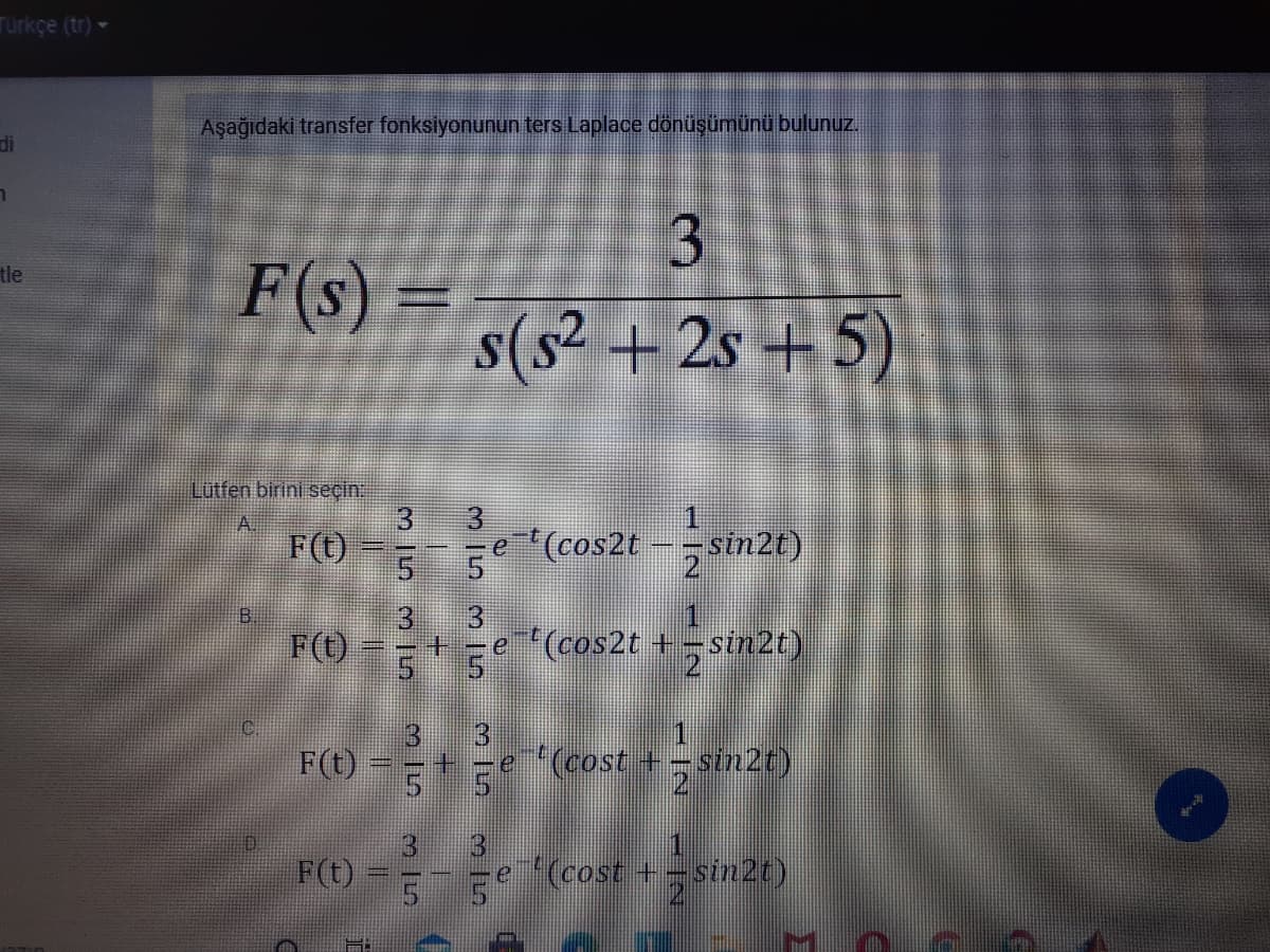 Türkçe (tr) -
Aşağıdaki transfer fonksiyonunun ters Laplace dönüşümünü bulunuz.
di
F(s) :
s(s² + 2s +5)
tle
Lutfen birini seçin
3.
F(t)
3
5 5
e (cos2t -sin2t)
3.
3
F(O
+ -e(cos2t +;sin2t)
F(t)
3
e (cost +-sin2t)
3
F(t)
13
(cost +-sin2t)
3 15
