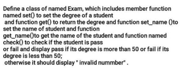 Define a class of named Exam, which includes member function
named set() to set the degree of a student
and function get() to return the degree and function set_name ()to
set the name of student and function
get_name()to get the name of the student and function named
check() to check if the student is pass
or fail and display pass if its degree is more than 50 or fail if its
degree is less than 50;
otherwise it should display " invalid nummber".
