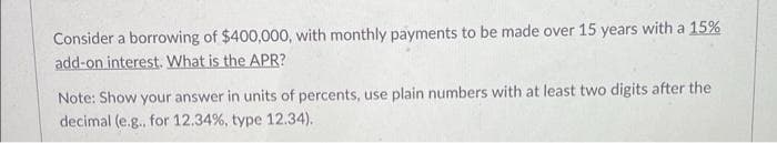 Consider a borrowing of $400,000, with monthly payments to be made over 15 years with a 15%
add-on interest. What is the APR?
Note: Show your answer in units of percents, use plain numbers with at least two digits after the
decimal (e.g., for 12.34%, type 12.34).