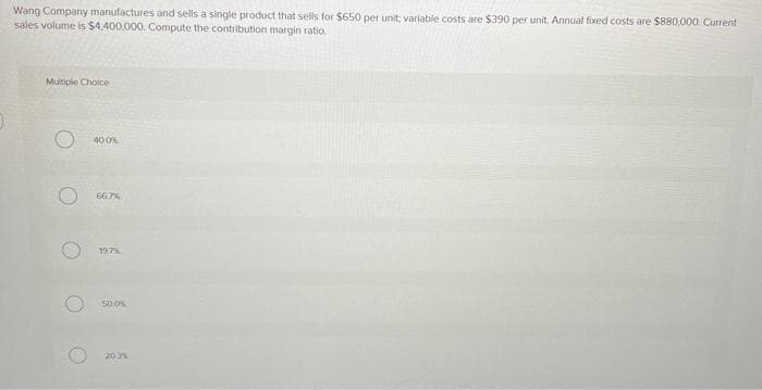 Wang Company manufactures and sells a single product that sells for $650 per unit: variable costs are $390 per unit. Annual fixed costs are $880,000. Current
sales volume is $4,400,000. Compute the contribution margin ratio.
Multiple Choice
O
O
40.0%
66.7%
197%
50.0%
20.3%