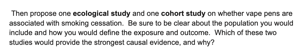 Then propose one ecological study and one cohort study on whether vape pens are
associated with smoking cessation. Be sure to be clear about the population you would
include and how you would define the exposure and outcome. Which of these two
studies would provide the strongest causal evidence, and why?
