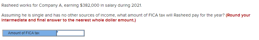 Rasheed works for Company A, earning $382,000 in salary during 2021.
Assuming he is single and has no other sources of income, what amount of FICA tax will Rasheed pay for the year? (Round your
Intermediate and final answer to the nearest whole dollar amount.)
Amount of FICA tax