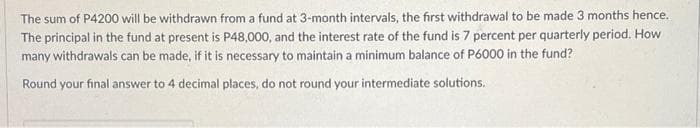 The sum of P4200 will be withdrawn from a fund at 3-month intervals, the first withdrawal to be made 3 months hence.
The principal in the fund at present is P48,000, and the interest rate of the fund is 7 percent per quarterly period. How
many withdrawals can be made, if it is necessary to maintain a minimum balance of P6000 in the fund?
Round your final answer to 4 decimal places, do not round your intermediate solutions.