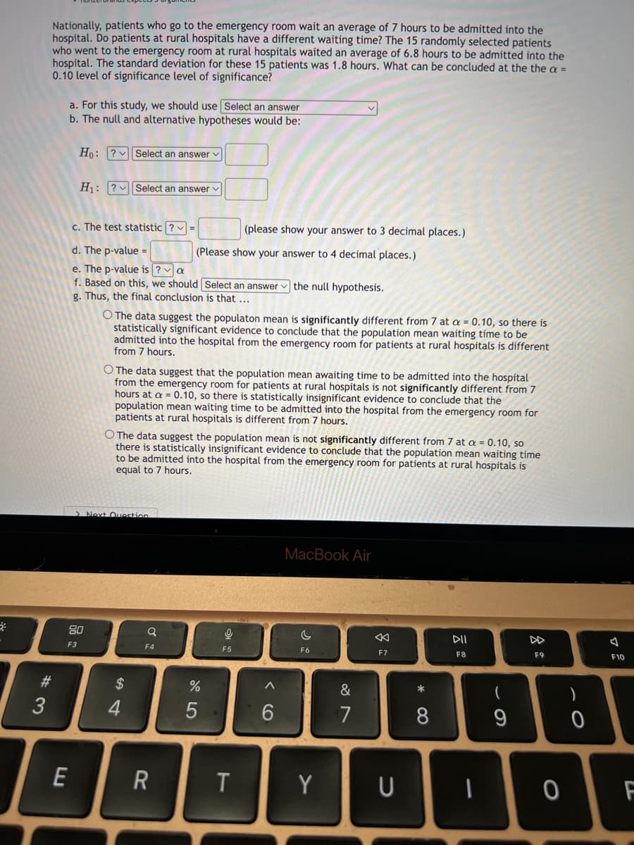 Nationally, patients who go to the emergency room wait an average of 7 hours to be admitted into the
hospital. Do patients at rural hospitals have a different waiting time? The 15 randomly selected patients
who went to the emergency room at rural hospitals waited an average of 6.8 hours to be admitted into the
hospital. The standard deviation for these 15 patients was 1.8 hours. What can be concluded at the the a =
0.10 level of significance level of significance?
a. For this study, we should use Select an answer
b. The null and alternative hypotheses would be:
Ho: ?v Select an answer v
H: ?vSelect an answer v
c. The test statistic ? v
(please show your answer to 3 decimal places.)
d. The p-value =
(Please show your answer to 4 decimal places.)
e. The p-value is ? a
f. Based on this, we should Select an answer v the null hypothesis.
g. Thus, the final conclusion is that ...
O The data suggest the populaton mean is significantly different from 7 at a = 0.10, so there is
statistically significant evidence to conclude that the population mean waiting time to be
admitted into the hospital from the emergency room for patients at rural hospitals is different
from 7 hours.
O The data suggest that the population mean awaiting time to be admitted into the hospital
from the emergency room for patients at rural hospitals is not significantly different from 7
hours at a = 0.10, so there is statistically insignificant evidence to conclude that the
population mean waiting time to be admitted into the hospital from the emergency room for
patients at rural hospitals is different from 7 hours.
O The data suggest the population mean is not significantly different from 7 at a = 0.10, so
there is statistically insignificant evidence to conclude that the population mean waiting time
to be admitted into the hospital from the emergency room for patients at rural hospitals is
equal to 7 hours.
Next Ouestion
MacBook Air
80
DII
DD
F3
F4
F5
F6
F7
F8
F9
F10
#3
$
&
*
(
4
7
8
9
E
R
Y
U
F
