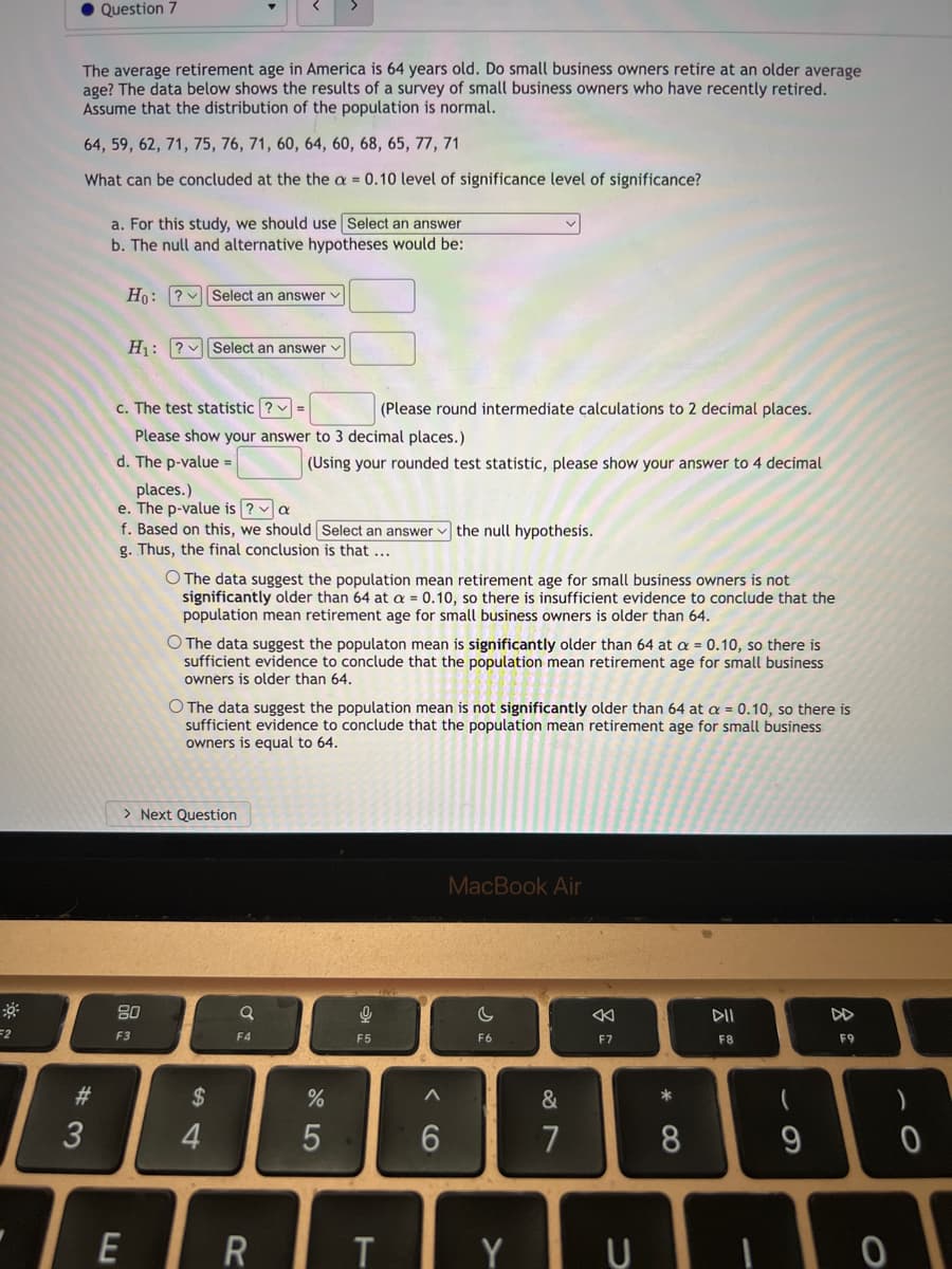 • Question 7
The average retirement age in America is 64 years old. Do small business owners retire at an older average
age? The data below shows the results of a survey of small business owners who have recently retired.
Assume that the distribution of the population is normal.
64, 59, 62, 71, 75, 76, 71, 60, 64, 60, 68, 65, 77, 71
What can be concluded at the the a = 0.10 level of significance level of significance?
a. For this study, we should use Select an answer
b. The null and alternative hypotheses would be:
Ho: ? vSelect an answer v
H1: ? Select an answer v
c. The test statistic ? =
(Please round intermediate calculations to 2 decimal places.
Please show your answer to 3 decimal places.)
d. The p-value =
(Using your rounded test statistic, please show your answer to 4 decimal
places.)
e. The p-value is ? a
f. Based on this, we should Select an answer v the null hypothesis.
g. Thus, the final conclusion is that ...
O The data suggest the population mean retirement age for small business owners is not
significantly older than 64 at a = 0.10, so there is insufficient evidence to conclude that the
population mean retirement age for small business owners is older than 64.
O The data suggest the populaton mean is significantly older than 64 at a = 0.10, so there is
sufficient evidence to conclude that the population mean retirement age for small business
owners is older than 64.
O The data suggest the population mean is not significantly older than 64 at a = 0.10, so there is
sufficient evidence to conclude that the population mean retirement age for small business
owners is equal to 64.
> Next Question
MacBook Air
80
DII
F3
F4
F5
F6
F7
F8
F9
#3
$
&
*
3
5
7
9
R
T Y U
会
* CO
< CO
