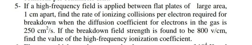 5- If a high-frequency field is applied between flat plates of large area,
1 cm apart, find the rate of ionizing collisions per electron required for
breakdown when the diffusion coefficient for electrons in the gas is
250 cm/s. If the breakdown field strength is found to be 800 v/cm,
find the value of the high-frequency ionization coefficient.
