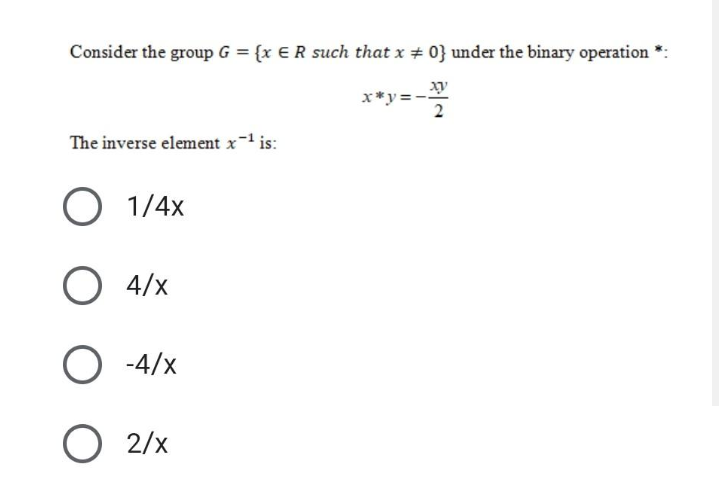 Consider the group G = {x €R such that x + 0} under the binary operation
xy
x*y =
2
The inverse element x- is:
1/4x
4/x
-4/x
O 2/x
