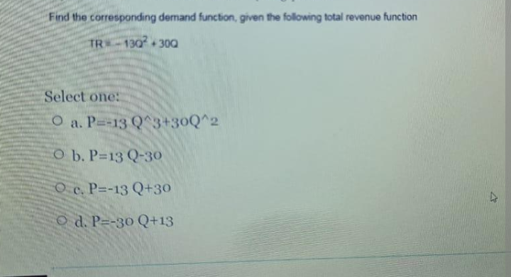 Find the corresponding demand function, given the folowing total revenue function
TR -130 300
Select one:
O a. P=-13 Q 3+30Q^2
O b. P=13 Q-30
Oc. P=-13 Q+30
d. P--30 Q+13
