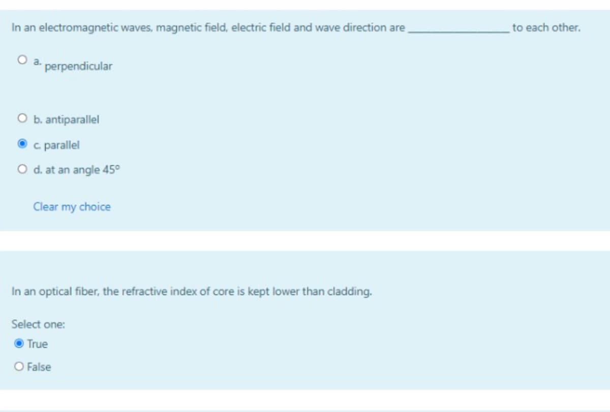 In an electromagnetic waves, magnetic field, electric field and wave direction are
to each other.
a.
perpendicular
b. antiparallel
c parallel
O d. at an angle 45°
Clear my choice
In an optical fiber, the refractive index of core is kept lower than cladding.
Select one:
O True
O False
