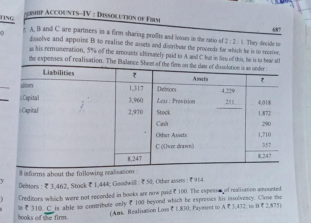 DERSHIP ACCOUNTS-IV DISSOLUTION OF FIRM
687
A, B and C are partners in a firm sharing profits and losses in the ratio of 2:2: 1. They decide to
dissolve and appoint B to realise the assets and distribute the proceeds for which he is to receive,
as his remuneration, 5% of the amounts ultimately paid to A and C but in lieu of this, he is to bear all
the expenses of realisation. The Balance Sheet of the firm on the date of dissolution is as under :
Liabilities
Assets
₹
editors
1,317
Debtors
4,229
Capital
3,960
Less Provision
4,018
is Capital
2,970
Stock
1,872
Cash
290
Other Assets
1,710
357
C (Over drawn)
8,247
8,247
B informs about the following realisations :
y
Debtors: 3,462, Stock 1,444; Goodwill: 50, Other assets : 914.
9
Creditors which were not recorded in books are now paid 100. The expenses of realisation amounted
to 310. C is able to contribute only 100 beyond which he expresses his insolvency. Close the
(Ans. Realisation Loss 1,830; Payment to A3,432; to B * 2,875)
books of the firm.
S
TING
0
211.