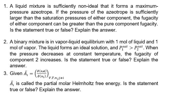 1. A liquid mixture is sufficiently non-ideal that it forms a maximum-
pressure azeotrope. If the pressure of the azeotrope is sufficiently
larger than the saturation pressures of either component, the fugacity
of either component can be greater than the pure component fugacity.
Is the statement true or false? Explain the answer.
2. A binary mixture is in vapor-liquid equilibrium with 1 mol of liquid and 1
mol of vapor. The liquid forms an ideal solution, and Pșat > psat. When
the pressure decreases at constant temperature, the fugacity of
component 2 increases. Is the statement true or false? Explain the
answer.
3. Given A₁ = ((1)) v.1.n¡jzi
Ə(NA)`
ə(n₂),
A₁ is called the partial molar Helmholtz free energy. Is the statement
true or false? Explain the answer.