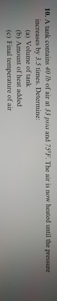 10. A tank contains 40 lb of air at 33 psia and 75°F. The air is now heated until the pressure
increases by 3.5 times. Determine:
(a) Volume of tank
(b) Amount of heat added
(c) Final temperature of air
