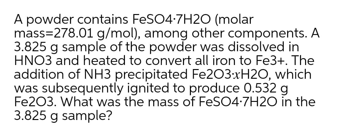 A powder contains FeSO4-7H20 (molar
mass=278.01 g/mol), among other components. A
3.825 g sample of the powder was dissolved in
HNO3 and heated to convert all iron to Fe3+. The
addition of NH3 precipitated Fe203:xH2O, which
was subsequently ignited to produce 0.532 g
Fe203. What was the mass of FeSO4-7H2O in the
3.825 g sample?
