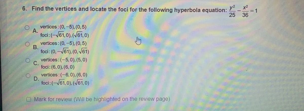 6. Find the vertices and locate the foci for the following hyperbola equation:
y2
x2
- =1
25 36
vertices: (0,-5). (0,5)
А.
foci:(-V61,0), (V61,0)
vertices: (0,-5), (0,5)
foci: (0, -V61). (0, V61)
vertices:(-5,0), (5,0)
foci: (6,0), (6,0)
vertices:(-6,0), (6,0)
D.
foci:(-V61,0), (V61, o)
O Mark for review (Will be highlighted on the review page)
B.
C.
