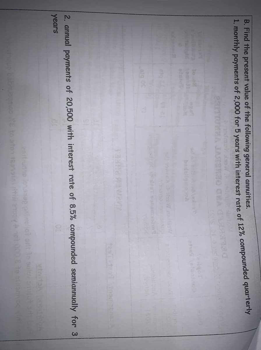 B. Find the present value of the following general annuities.
1. monthly payments of 2,000 for 5 years with interest rate of 12% compounded quarterly
sdmu W
JASTENO CKA
30 o
Tod
wenA oW
21q
2. annual payments of 20,500 with interest rate of 8.5% compounded semiannually for 3
years
enitumo lonansp palwellot art ton sulov siutut
babnuognoo to aton teansini tiw eney not 000 8 to inanvog
