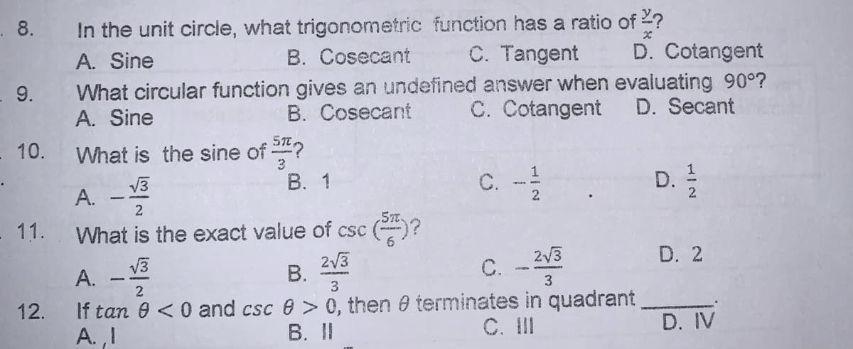 In the unit circle, what trigonometric function has a ratio of 2?
B. Cosecant
. 8.
A. Sine
C. Tangent
D. Cotangent
What circular function gives an undefined answer when evaluating 90°?
A. Sine
9.
B. Cosecant
C. Cotangent
D. Secant
What is the sine of 2?
В. 1
- 10.
C. -
V3
D.
А.
2.
11.
What is the exact value of csc ()?
D. 2
2/3
В.
3
C. -
A. -
If tan 0 <0 and csc e > 0, then 0 terminates in quadrant
A. ,I
3
2
12.
B. II
C. II
D. IV
