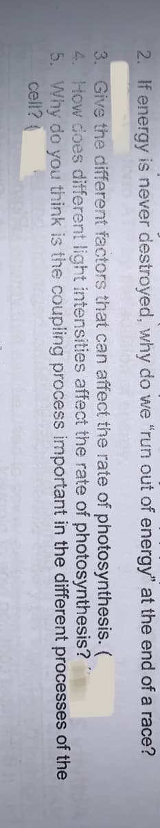 2. If energy is never destroyed, why do we "run out of energy" at the end of a race?
3. Give the different factors that can affect the rate of photosynthesis. (
4. How does different light intensities affect the rate of photosynthesis?
5. Why do you think is the coupling process important in the different processes of the
cell?
