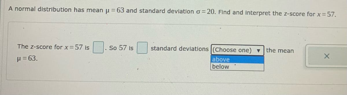 A normal distribution has mean u =63 and standard deviation o= 20. Find and interpret the z-score for x= 57.
The z-score for x=57 is
So 57 is
standard deviations (Choose one) v the mean
H = 63.
above
below
