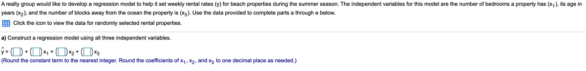 A realty group would like to develop a regression model to help it set weekly rental rates (y) for beach properties during the summer season. The independent variables for this model are the number of bedrooms a property has (x1), its age in
years (x2), and the number of blocks away from the ocean the property is (x3). Use the data provided to complete parts a through e below.
Click the icon to view the data for randomly selected rental properties.
a) Construct a regression model using all three independent variables.
OX1 + (OX2 + (O X3
y =
(Round the constant term to the nearest integer. Round the coefficients of x1, X2, and x3 to one decimal place as needed.)
