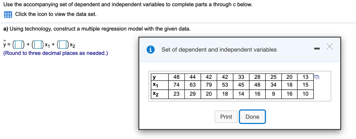 Use the accompanying set of dependent and independent variables to complete parts a through c below.
Click the icon to view the data set.
a) Using technology, construct a multiple regression model with the given data.
y = (O + (Ox1 + (Ox2
i
Set of dependent and independent variables
(Round to three decimal places as needed.)
y
48
44
42
42
33
28
25
20
13
X1
74
63
79
53
45
48
18
15
X2
23
29
20
18
14
16
16
10
Print
Done
