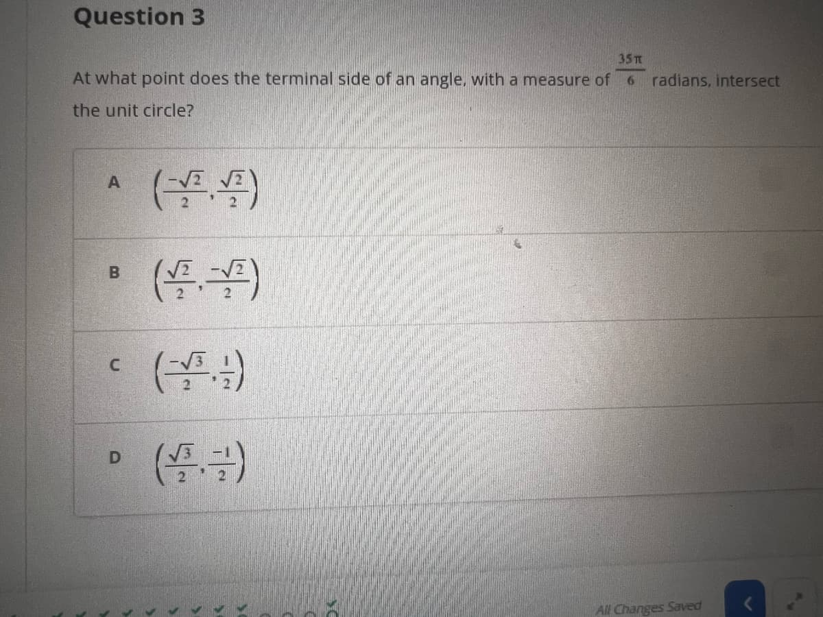 Question 3
35 π
At what point does the terminal side of an angle, with a measure of 6 radians, intersect
the unit circle?
A
B
C
D
All Changes Saved