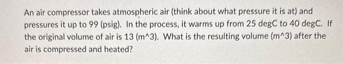 An air compressor takes atmospheric air (think about what pressure it is at) and
pressures it up to 99 (psig). In the process, it warms up from 25 degC to 40 degC. If
the original volume of air is 13 (m^3). What is the resulting volume (m^3) after the
air is compressed and heated?