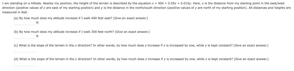 I am standing on a hillside. Nearby my position, the height of the terrain is described by the equation z = 400+ 0.05x + 0.015y. Here, x is the distance from my starting point in the east/west
direction (positive values of x are east of my starting position) and y is the distance in the north/south direction (positive values of y are north of my starting position). All distances and heights are
measured in feet.
(a) By how much does my altitude increase if I walk 400 feet east? (Give an exact answer.)
ft
(b) By how much does my altitude increase if I walk 300 feet north? (Give an exact answer.)
ft
(c) What is the slope of the terrain in the x direction? In other words, by how much does z increase if x is increased by one, while y is kept constant? (Give an exact answer.)
(d) What is the slope of the terrain in the y direction? In other words, by how much does z increase if y is increased by one, while x is kept constant? (Give an exact answer.)