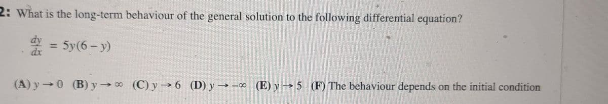 2: What is the long-term behaviour of the general solution to the following differential equation?
dy = 5y(6-y)
dx
(A) y→0 (B) y→∞ (C) y→6 (D) y →→∞ (E) y → 5 (F) The behaviour depends on the initial condition