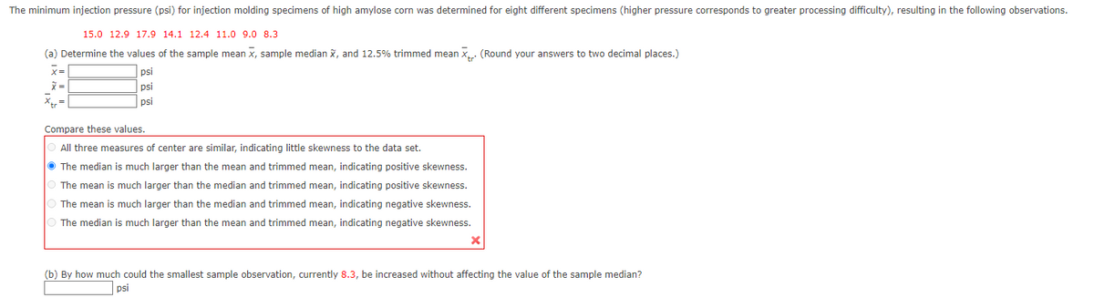 The minimum injection pressure (psi) for injection molding specimens of high amylose corn was determined for eight different specimens (higher pressure corresponds to greater processing difficulty), resulting in the following observations.
15.0 12.9 17.9 14.1 12.4 11.0 9.0 8.3
(a) Determine the values of the sample mean x, sample median X, and 12.5% trimmed mean X. (Round your answers to two decimal places.)
x =
psi
psi
psi
Xtr=
Compare these values.
All three measures of center are similar, indicating little skewness to the data set.
The median is much larger than the mean and trimmed mean, indicating positive skewness.
The mean is much larger than the median and trimmed mean, indicating positive skewness.
The mean is much larger than the median and trimmed mean, indicating negative skewness.
The median is much larger than the mean and trimmed mean, indicating negative skewness.
x
(b) By how much could the smallest sample observation, currently 8.3, be increased without affecting the value of the sample median?
psi