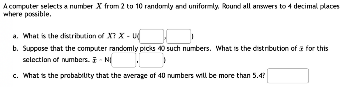 A computer selects a number X from 2 to 10 randomly and uniformly. Round all answers to 4 decimal places
where possible.
a. What is the distribution of X? X - U(
b. Suppose that the computer randomly picks 40 such numbers. What is the distribution of for this
selection of numbers. ~ N(
c. What is the probability that the average of 40 numbers will be more than 5.4?