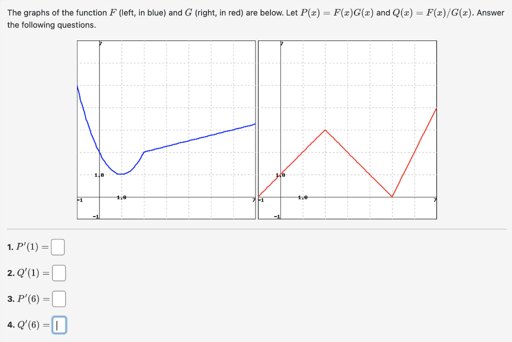 The graphs of the function F (left, in blue) and G (right, in red) are below. Let P(x) = F(x)G(x) and Q(x) = F(x)/G(x). Answer
the following questions.
1. P'(1)
=
2. Q'(1)
3. P'(6) =
4. Q'(6) =
=
-1
10-
1,0
1,0